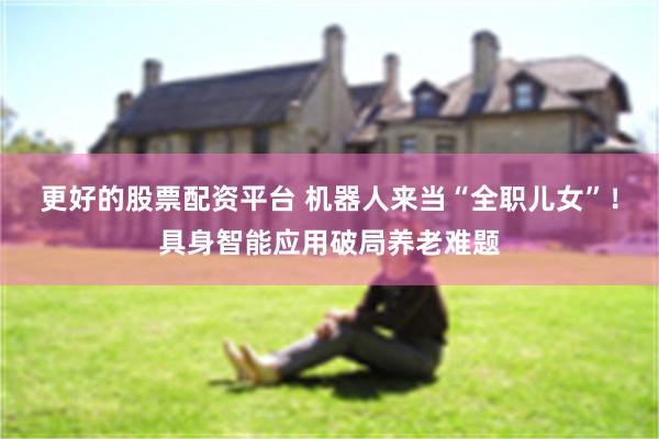 更好的股票配资平台 机器人来当“全职儿女”！具身智能应用破局养老难题