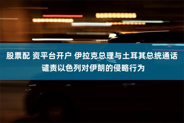 股票配 资平台开户 伊拉克总理与土耳其总统通话 谴责以色列对伊朗的侵略行为