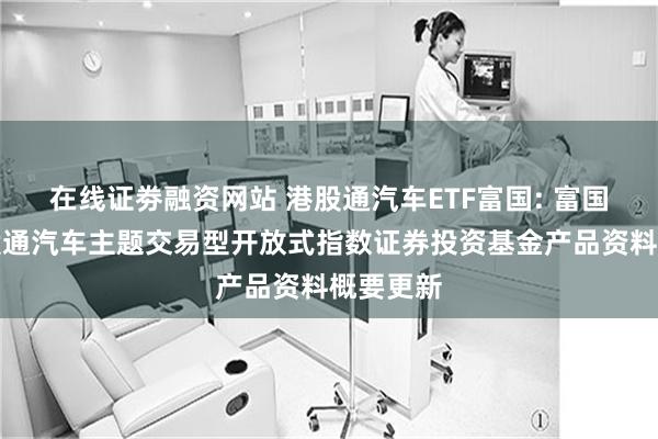 在线证劵融资网站 港股通汽车ETF富国: 富国恒生港股通汽车主题交易型开放式指数证券投资基金产品资料概要更新