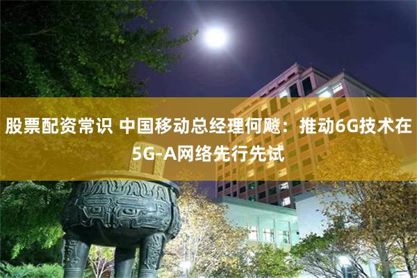 股票配资常识 中国移动总经理何飚：推动6G技术在5G-A网络先行先试