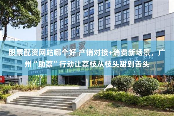 股票配资网站哪个好 产销对接+消费新场景，广州“助荔”行动让荔枝从枝头甜到舌头