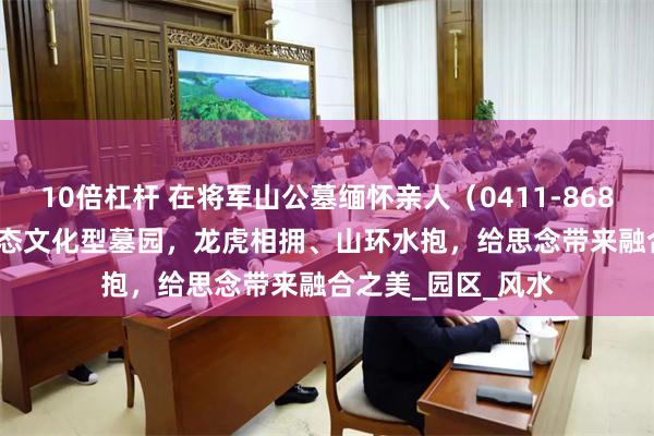 10倍杠杆 在将军山公墓缅怀亲人（0411-8684-3489）大连生态文化型墓园，龙虎相拥、山环水抱，给思念带来融合之美_园区_风水