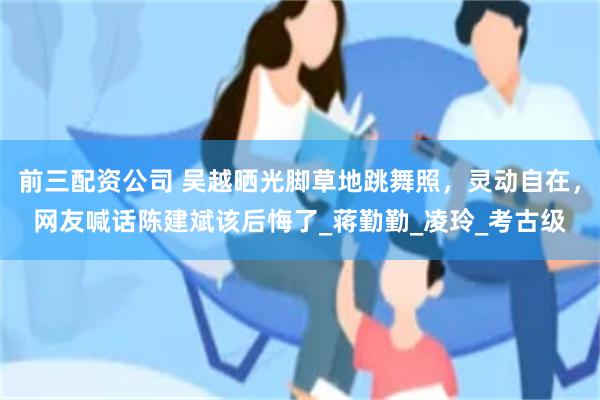 前三配资公司 吴越晒光脚草地跳舞照，灵动自在，网友喊话陈建斌该后悔了_蒋勤勤_凌玲_考古级