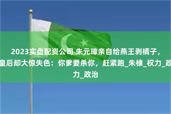 2023实盘配资公司 朱元璋亲自给燕王剥橘子，马皇后却大惊失色：你爹要杀你，赶紧跑_朱棣_权力_政治