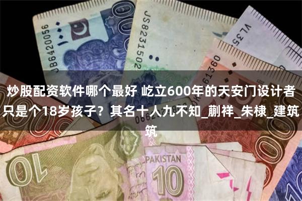 炒股配资软件哪个最好 屹立600年的天安门设计者只是个18岁孩子？其名十人九不知_蒯祥_朱棣_建筑