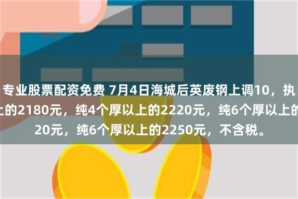 专业股票配资免费 7月4日海城后英废钢上调10，执行价：纯3个厚以上的2180元，纯4个厚以上的2220元，纯6个厚以上的2250元，不含税。