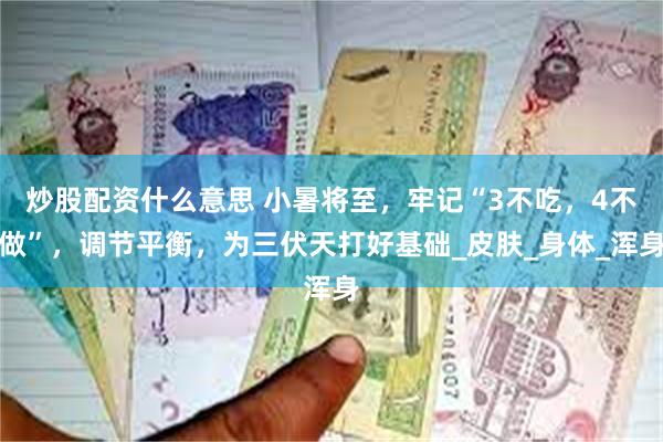 炒股配资什么意思 小暑将至，牢记“3不吃，4不做”，调节平衡，为三伏天打好基础_皮肤_身体_浑身