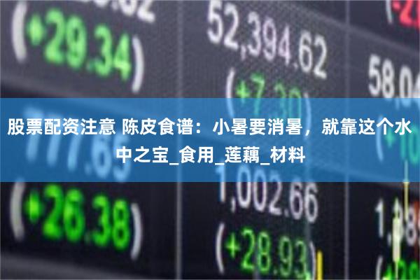 股票配资注意 陈皮食谱：小暑要消暑，就靠这个水中之宝_食用_莲藕_材料